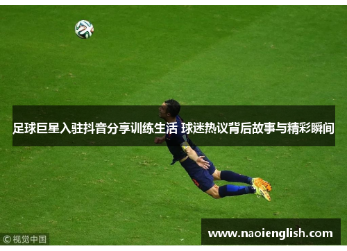 足球巨星入驻抖音分享训练生活 球迷热议背后故事与精彩瞬间