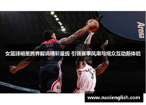 女篮球明星跨界解说精彩呈现 引领赛事风潮与观众互动新体验